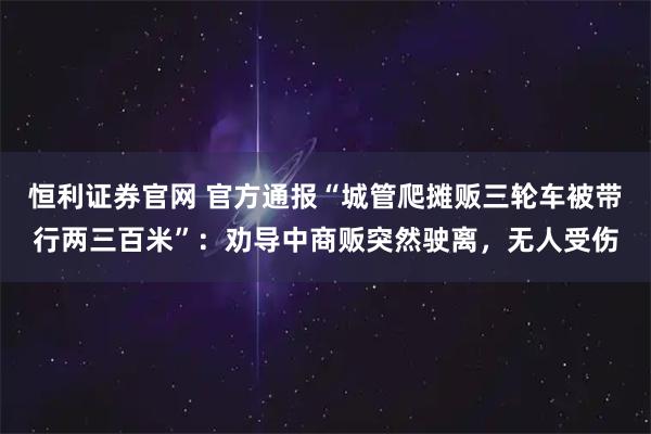 恒利证券官网 官方通报“城管爬摊贩三轮车被带行两三百米”：劝导中商贩突然驶离，无人受伤