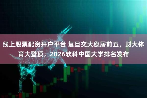 线上股票配资开户平台 复旦交大稳居前五，财大体育大登顶，2026软科中国大学排名发布