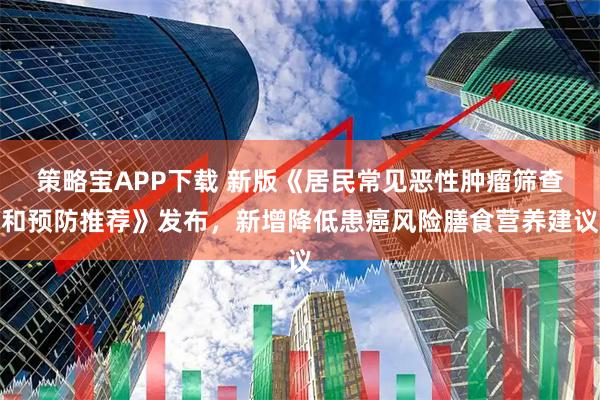 策略宝APP下载 新版《居民常见恶性肿瘤筛查和预防推荐》发布，新增降低患癌风险膳食营养建议