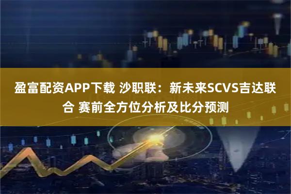 盈富配资APP下载 沙职联：新未来SCVS吉达联合 赛前全方位分析及比分预测
