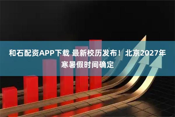 和石配资APP下载 最新校历发布！北京2027年寒暑假时间确定