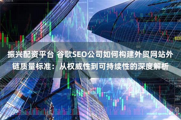 振兴配资平台 谷歌SEO公司如何构建外贸网站外链质量标准：从权威性到可持续性的深度解析