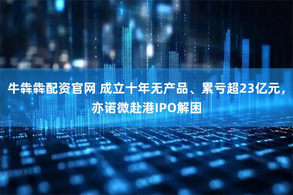 牛犇犇配资官网 成立十年无产品、累亏超23亿元，亦诺微赴港IPO解困