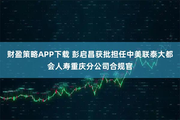 财盈策略APP下载 彭启昌获批担任中美联泰大都会人寿重庆分公司合规官