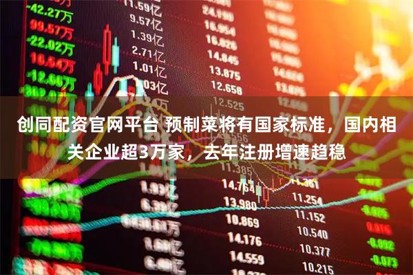 创同配资官网平台 预制菜将有国家标准，国内相关企业超3万家，去年注册增速趋稳