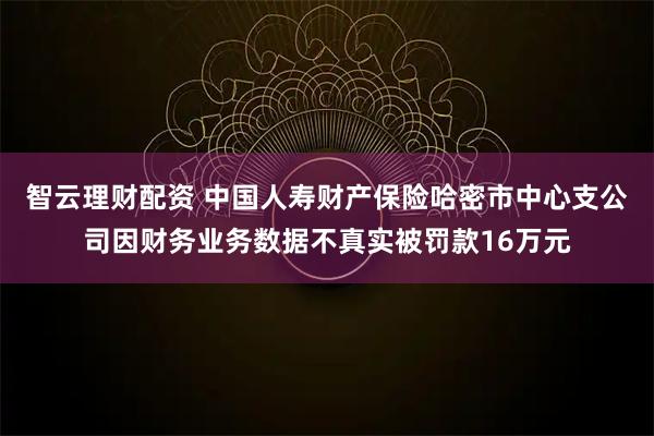 智云理财配资 中国人寿财产保险哈密市中心支公司因财务业务数据不真实被罚款16万元