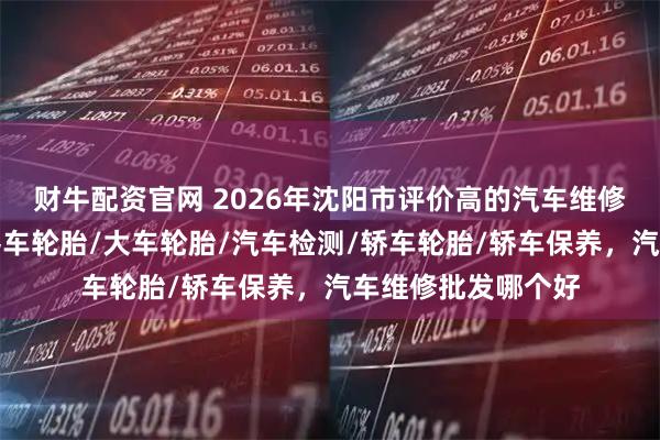 财牛配资官网 2026年沈阳市评价高的汽车维修经销商怎么选，客车轮胎/大车轮胎/汽车检测/轿车轮胎/轿车保养，汽车维修批发哪个好