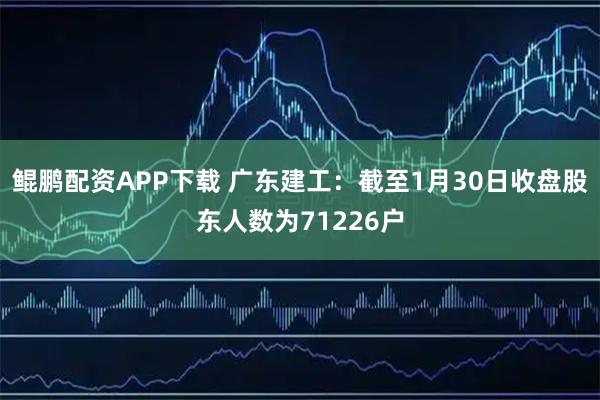鲲鹏配资APP下载 广东建工：截至1月30日收盘股东人数为71226户