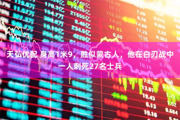 天弘优配 身高1米9，胜似蒙古人，他在白刃战中一人刺死27名士兵