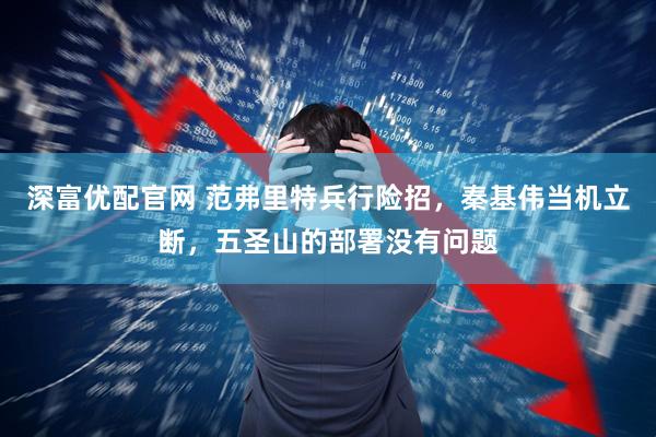 深富优配官网 范弗里特兵行险招，秦基伟当机立断，五圣山的部署没有问题