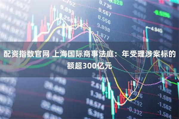 配资指数官网 上海国际商事法庭：年受理涉案标的额超300亿元