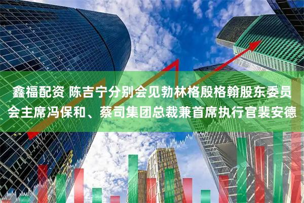 鑫福配资 陈吉宁分别会见勃林格殷格翰股东委员会主席冯保和、蔡司集团总裁兼首席执行官裴安德