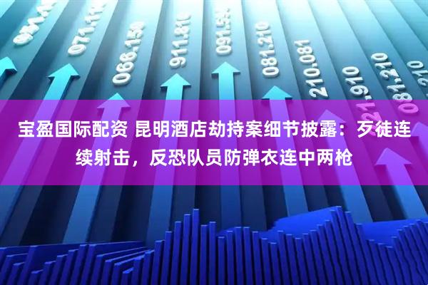宝盈国际配资 昆明酒店劫持案细节披露：歹徒连续射击，反恐队员防弹衣连中两枪