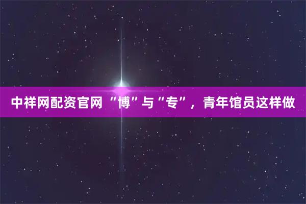 中祥网配资官网 “博”与“专”，青年馆员这样做