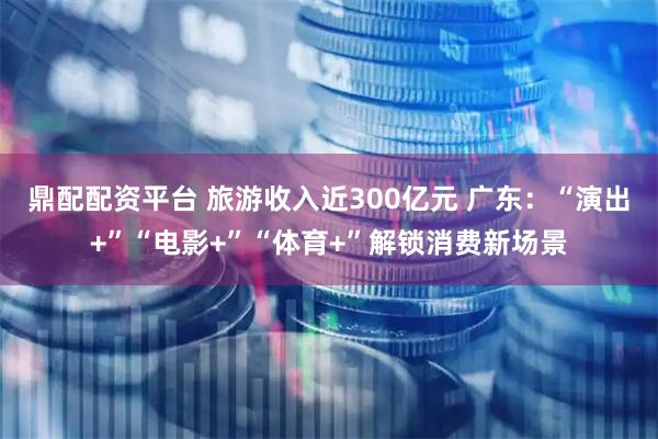 鼎配配资平台 旅游收入近300亿元 广东：“演出+”“电影+”“体育+”解锁消费新场景