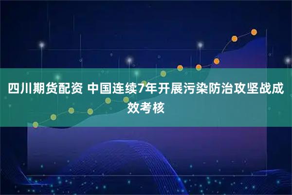 四川期货配资 中国连续7年开展污染防治攻坚战成效考核