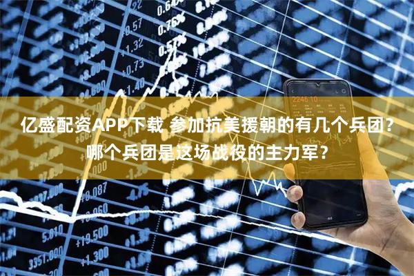 亿盛配资APP下载 参加抗美援朝的有几个兵团？哪个兵团是这场战役的主力军？