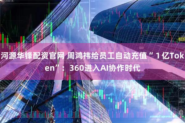 河源华锋配资官网 周鸿祎给员工自动充值“１亿Token”：360进入AI协作时代