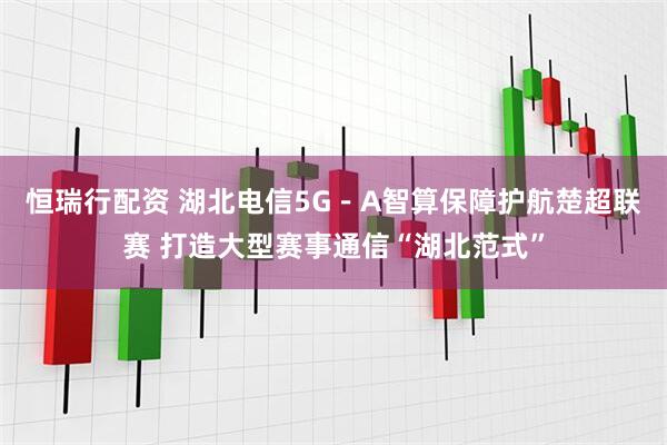 恒瑞行配资 湖北电信5G－A智算保障护航楚超联赛 打造大型赛事通信“湖北范式”
